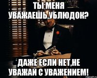 Ты меня уважаешь,ублюдок? даже если нет,не уважай с уважением!