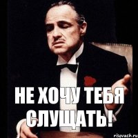 Не хочу тебя слущать!