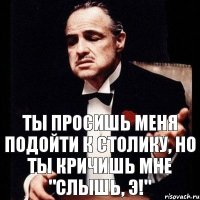 ты просишь меня подойти к столику, но ты кричишь мне "слышь, э!"