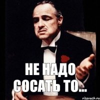 Не надо сосать то...