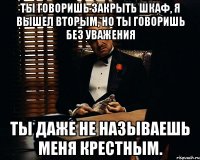 Ты говоришь закрыть шкаф, я вышел вторым, но ты говоришь без уважения ты даже не называешь меня крестным.