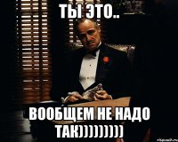 ТЫ ЭТО.. ВООБЩЕМ НЕ НАДО ТАК)))))))))