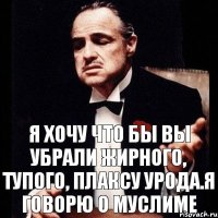 Я хочу что бы вы убрали жирного, тупого, плаксу урода.Я говорю о Муслиме