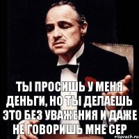 Ты просишь у меня деньги, но ты делаешь это без уважения и даже не говоришь мне Сер