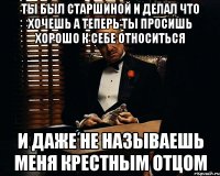 Ты был старшиной и делал что хочешь а теперь ты просишь хорошо к себе относиться и даже не называешь меня Крестным отцом