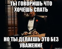 Ты говоришь что хочешь спать но ты делаешь это без уважение