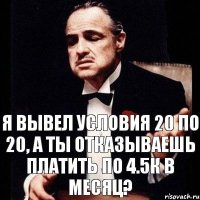 Я вывел условия 20 по 20, а ты отказываешь платить по 4.5к в месяц?