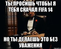 ты просишь чтобы я тебя скачал FIFA 14 но ты делаешь это без уважения