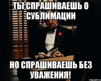 Ты спрашиваешь о СУБЛИМАЦИИ Но спрашиваешь без уважения!