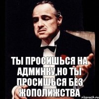 Ты просишься на админку,но ты просишься без жополижства