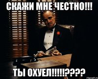 скажи мне честно!!! Ты ОХУЕЛ!!!!!????