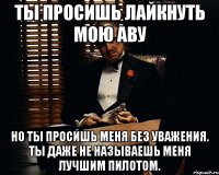 ты просишь лайкнуть мою аву но ты просишь меня без уважения. ты даже не называешь меня лучшим пилотом.