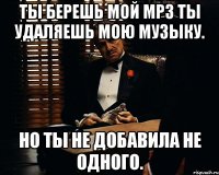 Ты берешь мой Mp3 ты удаляешь мою музыку. Но ты не добавила не одного.