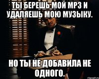 Ты берешь мой Mp3 и удаляешь мою музыку. Но ты не добавила не одного.