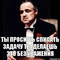 Ты просишь списать задачу ты делаешь это без уважения