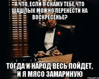 А что, если я скажу тебе,что шашлык можно перенести на воскресенье? Тогда и народ весь пойдет, и я мясо замариную