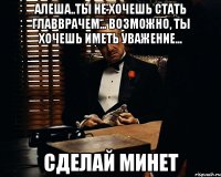 Алеша..ты не хочешь стать главврачем... Возможно, ты хочешь иметь уважение... Сделай минет