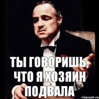 ты говоришь, что я хозяин подвала