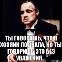 ты говоришь, что я хозяин подвала, но ты говоришь это без уважения...