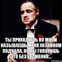 ты приходишь ко мне и называешь меня хозяином подвала, но ты говоришь это без уважения...