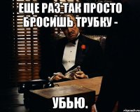 еще раз так просто бросишь трубку - убью.