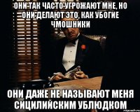 они так часто угрожают мне, но они делают это, как убогие чмошники они даже не называют меня сицилийским ублюдком