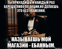 Ты приходишь и каждый раз берешь пиво по акции,но делаешь это без уважения. Называешь мой магазин - ебанным.