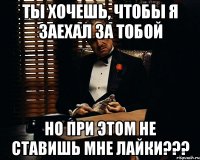 ты хочешь, чтобы я заехал за тобой но при этом не ставишь мне лайки???