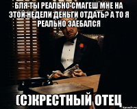 бля ты реально смагеш мне на этой недели деньги отдать? а то я реально заебался (c)крестный отец