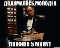 додумалась,молодец поживи 5 минут