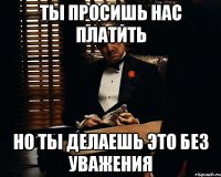 ты просишь нас платить но ты делаешь это без уважения