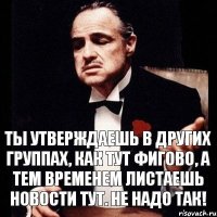 ты утверждаешь в других группах, как тут фигово, а тем временем листаешь новости тут. Не надо так!