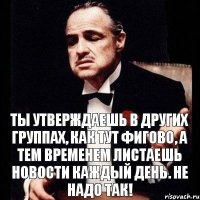 ты утверждаешь в других группах, как тут фигово, а тем временем листаешь новости каждый день. Не надо так!