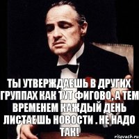 ты утверждаешь в других группах как тут фигово, а тем временем каждый день листаешь новости . Не надо так!