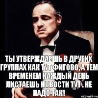 ты утверждаешь в других группах как тут фигово, а тем временем каждый день листаешь новости тут . Не надо так!