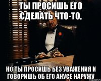 ТЫ ПРОСИШЬ ЕГО СДЕЛАТЬ ЧТО-ТО, НО ТЫ ПРОСИШЬ БЕЗ УВАЖЕНИЯ И ГОВОРИШЬ ОБ ЕГО АНУСЕ НАРУЖУ