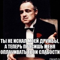 Ты не искал моей дружбы, а теперь просишь меня оплачивать твои слабости