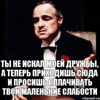 Ты не искал моей дружбы, а теперь приходишь сюда и просишь оплачивать твои маленькие слабости