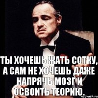 Ты хочешь жать сотку, а сам не хочешь даже напрячь мозг и освоить теорию.