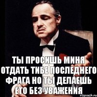 ты просишь миня отдать тибе последнего фрага но ты делаешь ето без уважения