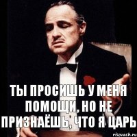 Ты просишь у меня помощи, но не признаёшь, что я царь