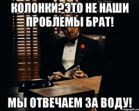 Колонки?это не наши проблемы брат! мы отвечаем за воду!