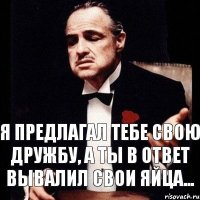 я предлагал тебе свою дружбу, а ты в ответ вывалил свои яйца...