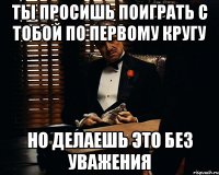 Ты просишь поиграть с тобой по первому кругу но делаешь это без уважения