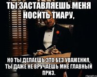 Ты заставляешь меня носить тиару, но ты делаешь это без уважения, ты даже не вручаешь мне главный приз.