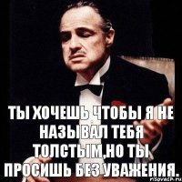 Ты хочешь чтобы я не называл тебя толстым,но ты просишь без уважения.