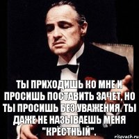 Ты приходишь ко мне и просишь поставить зачет, но ты просишь без уважения. Ты даже не называешь меня "Крёстный".