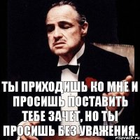 Ты приходишь ко мне и просишь поставить тебе зачет, но ты просишь без уважения.