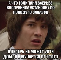 а что если таня всерьез восприняла установку по поводу 10 заказов и теперь не может уйти домой и мучается от этого