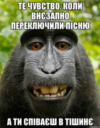 те чувство, коли внєзапно переключили пісню а ти співаєш в тішинє